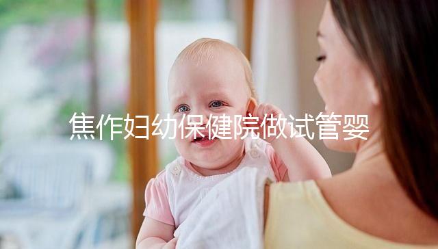 焦作婦幼保健院做試管嬰兒怎么樣，2024助孕成功率數據公布