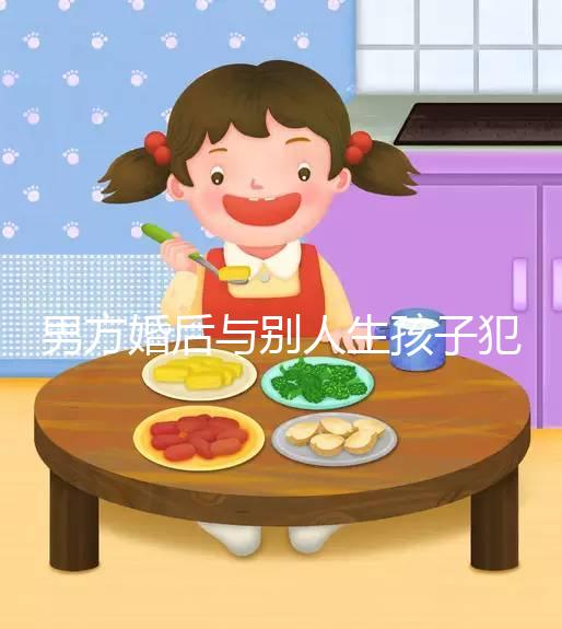 男方婚后與別人生孩子犯法不搶先看，算不算重婚答案在這