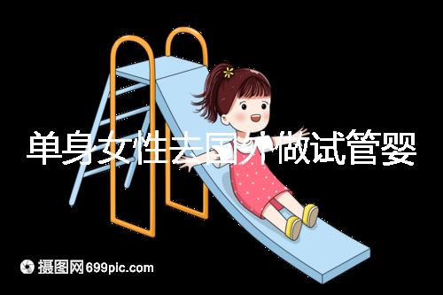 單身女性去國外做試管嬰兒費(fèi)用明細(xì)參考,附流程解析