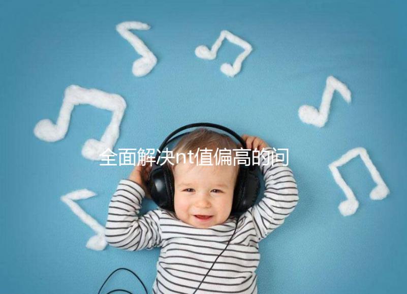 全面解決nt值偏高的問(wèn)題，要孩子還是引產(chǎn)不再存疑