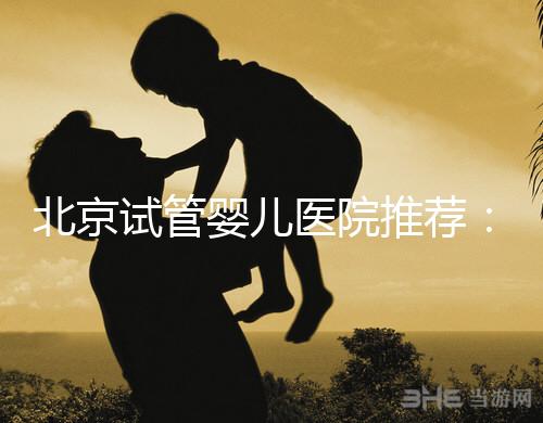 北京試管嬰兒醫院推薦:專業做試管哪家強?