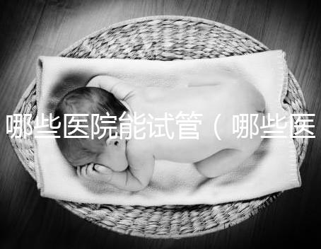 哪些醫(yī)院能試管(哪些醫(yī)院能試管嬰兒)