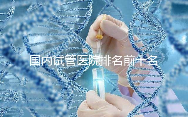 國(guó)內(nèi)試管醫(yī)院排名前十名分別是哪十家?