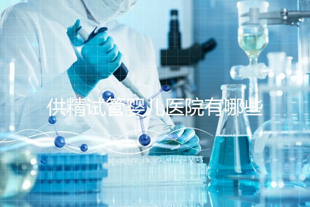 供精試管嬰兒醫(yī)院有哪些(供精試管嬰兒大概需要多少錢)