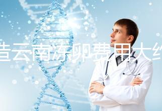 不造云南凍卵費用大約多少？看看昆明這些醫院價格就明了
