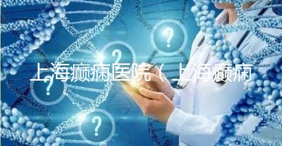 上海癲癇醫(yī)院（上海癲癇醫(yī)院排名）