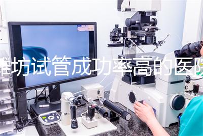 濰坊試管成功率高的醫(yī)院推薦，排名前十助孕機(jī)構(gòu)技術(shù)嘎嘎好