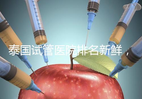 泰國試管醫院排名新鮮，五大熱門醫院，總有一家符合你的期望！