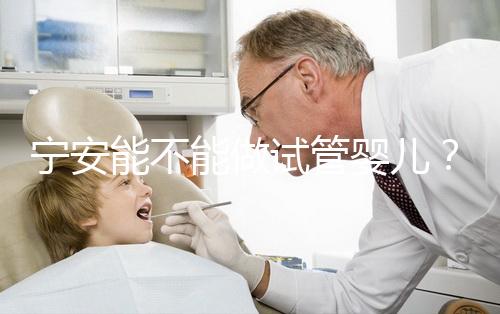 寧安能不能做試管嬰兒？進周前這些必須了解！