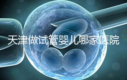 天津做試管嬰兒哪家醫(yī)院最好(2025試管收費價目表最新消息)