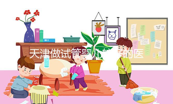天津做試管嬰兒較好的醫(yī)院排名 這3家試管生殖科技術好