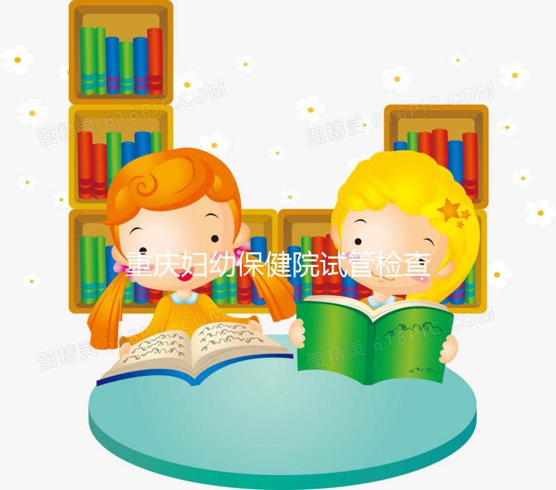 重慶婦幼保健院試管檢查費用多少戳，全套項目做完只要...