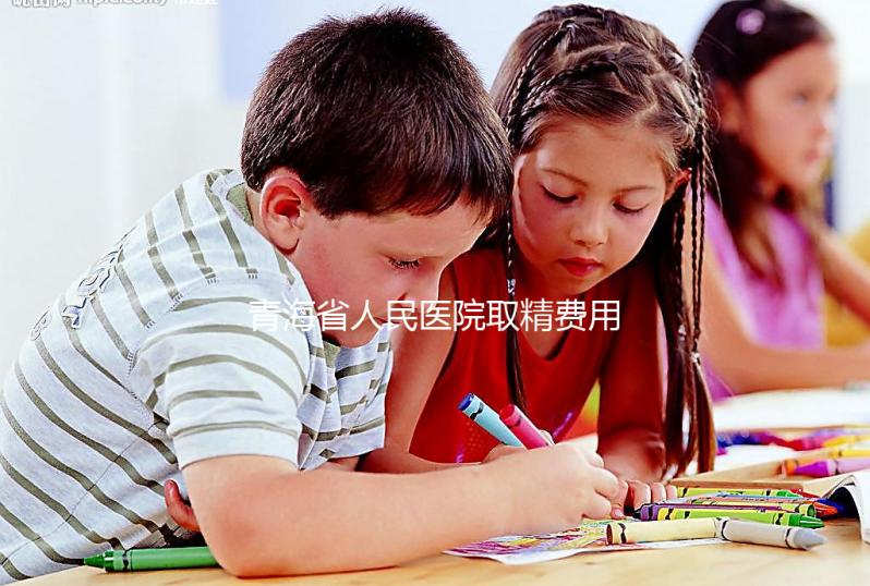 青海省人民醫(yī)院取精費(fèi)用清單，西寧市備孕男性快看