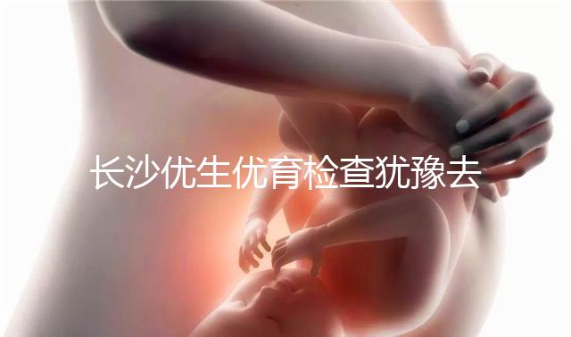長沙優(yōu)生優(yōu)育檢查猶豫去哪家醫(yī)院看這個，上榜機構都不錯