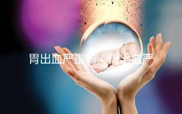 胃出血嚴(yán)重嗎(胃出血嚴(yán)重嗎有生命危險嗎)