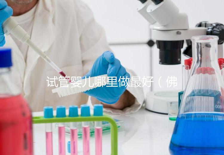 試管嬰兒哪里做最好(佛山試管嬰兒哪里做最好)