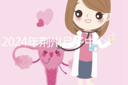 2024年荊州月子中心排行榜來襲，想知道沙市區(qū)哪個好看