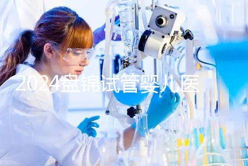 2024盤錦試管嬰兒醫院哪家好，助孕成功率排行告知你真相