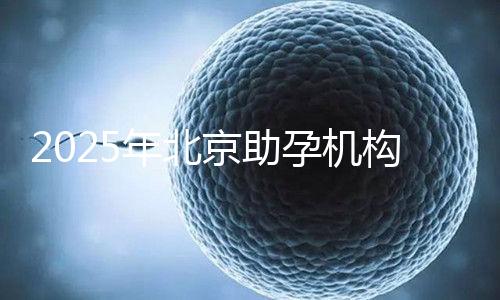 2025年北京助孕機(jī)構(gòu)排名，朝陽區(qū)這些機(jī)構(gòu)試管成功率很高