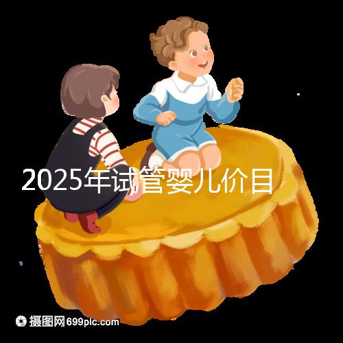2025年試管嬰兒價目表：正常人做試管嬰兒價格大概是多少錢？